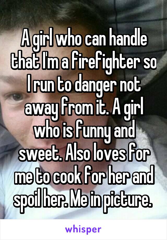 A girl who can handle that I'm a firefighter so I run to danger not away from it. A girl who is funny and sweet. Also loves for me to cook for her and spoil her. Me in picture. 