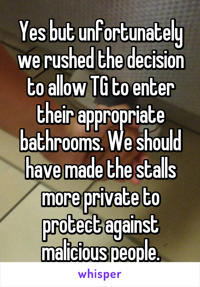 Yes but unfortunately we rushed the decision to allow TG to enter their appropriate bathrooms. We should have made the stalls more private to protect against malicious people.