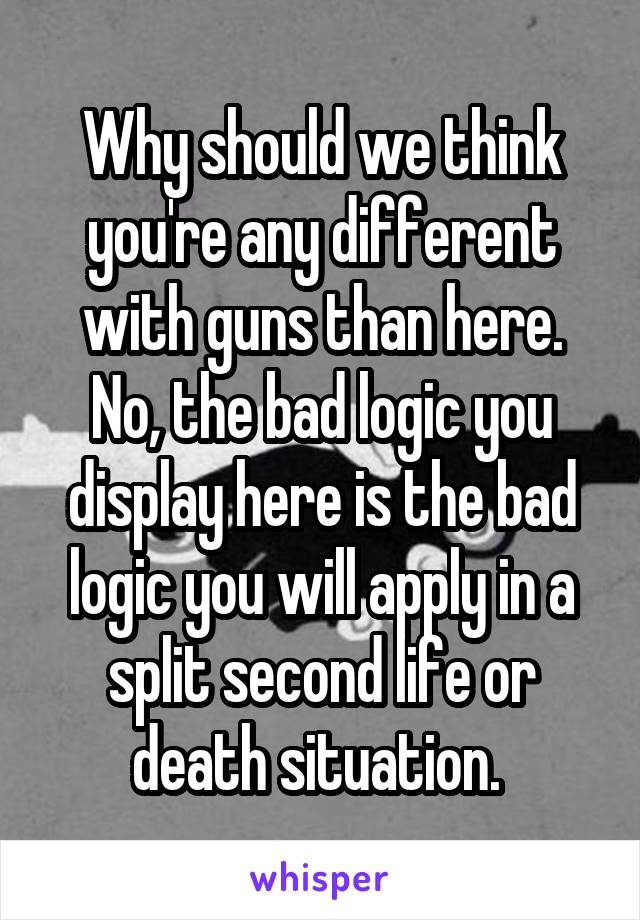 Why should we think you're any different with guns than here. No, the bad logic you display here is the bad logic you will apply in a split second life or death situation. 