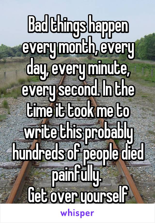 Bad things happen every month, every day, every minute, every second. In the time it took me to write this probably hundreds of people died painfully. 
Get over yourself