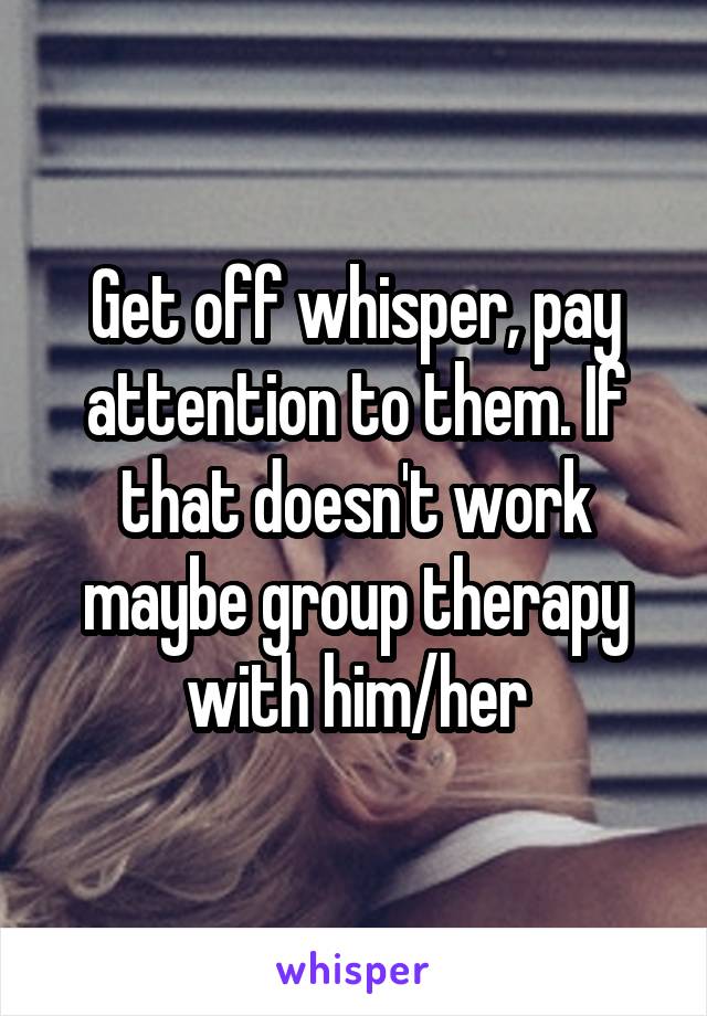 Get off whisper, pay attention to them. If that doesn't work maybe group therapy with him/her