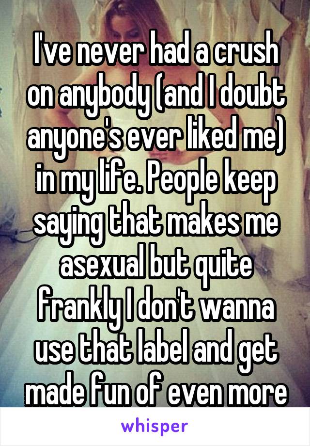 I've never had a crush on anybody (and I doubt anyone's ever liked me) in my life. People keep saying that makes me asexual but quite frankly I don't wanna use that label and get made fun of even more