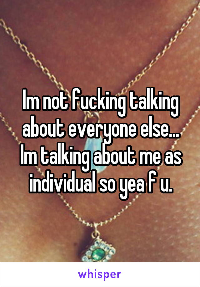 Im not fucking talking about everyone else... Im talking about me as individual so yea f u.