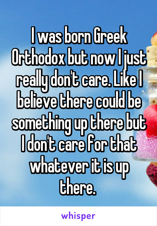 I was born Greek Orthodox but now I just really don't care. Like I believe there could be something up there but I don't care for that whatever it is up there. 