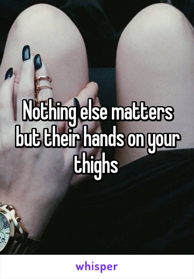 Nothing else matters but their hands on your thighs 