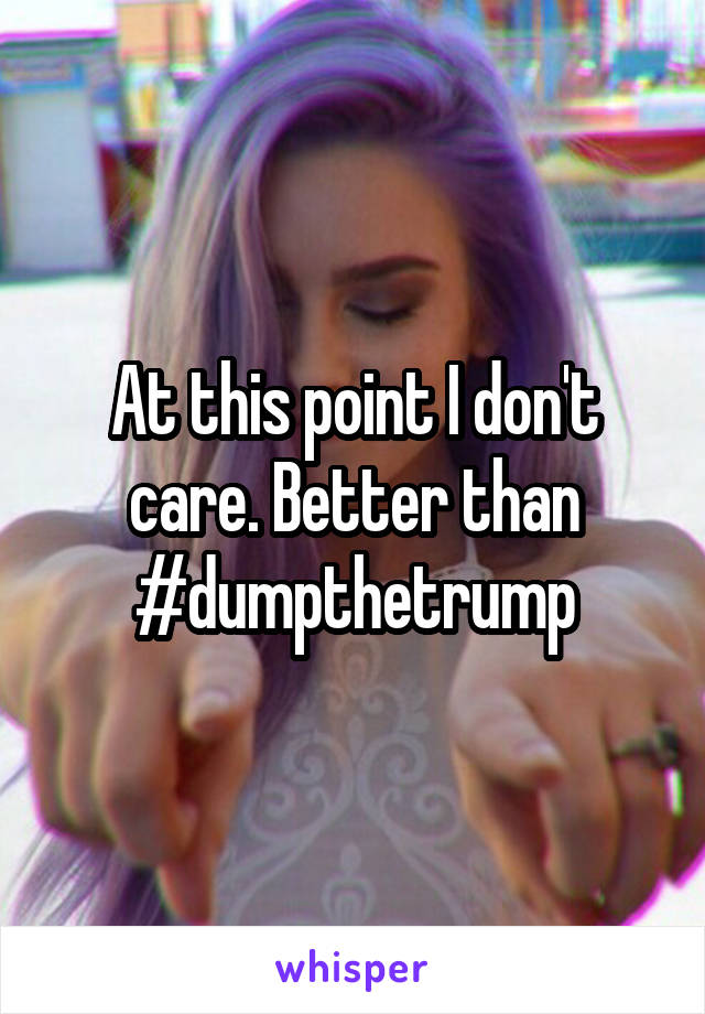 At this point I don't care. Better than #dumpthetrump