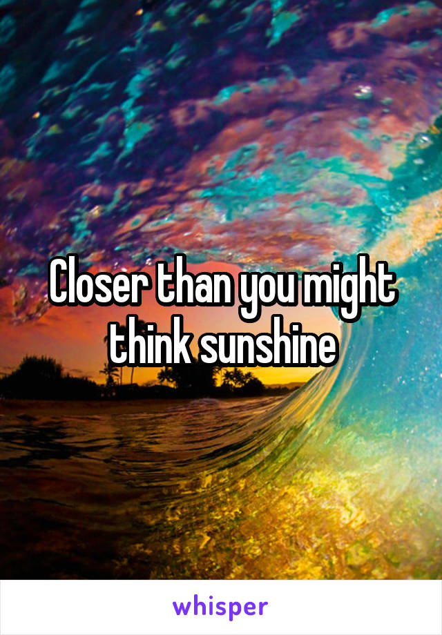 Closer than you might think sunshine