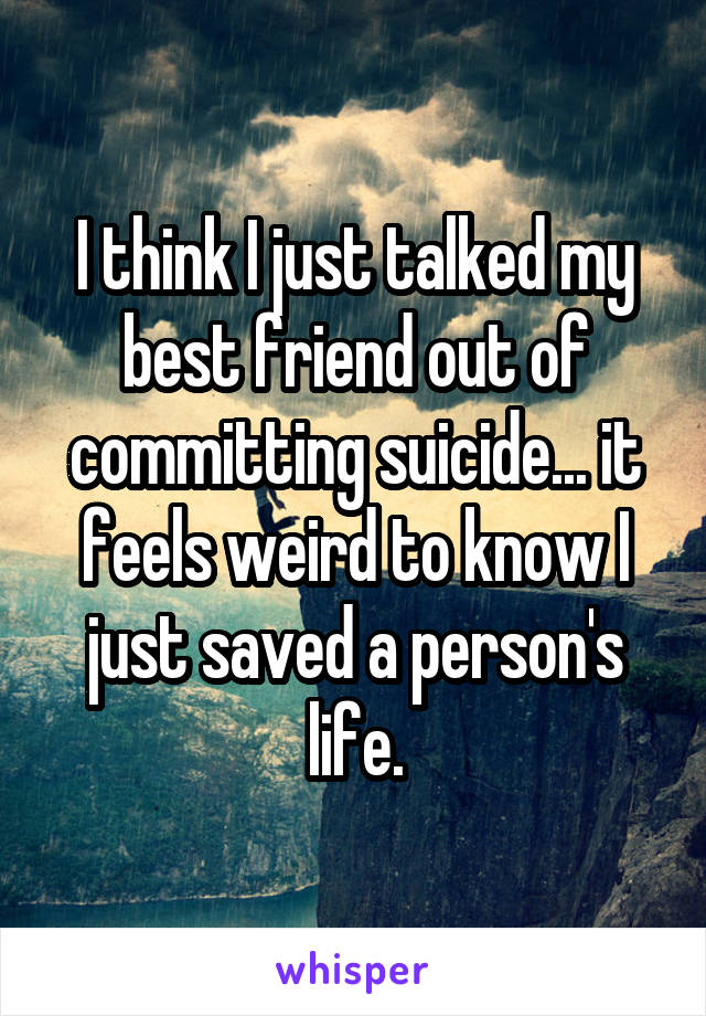 I think I just talked my best friend out of committing suicide... it feels weird to know I just saved a person's life.