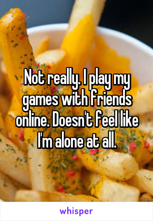 Not really. I play my games with friends online. Doesn't feel like I'm alone at all.