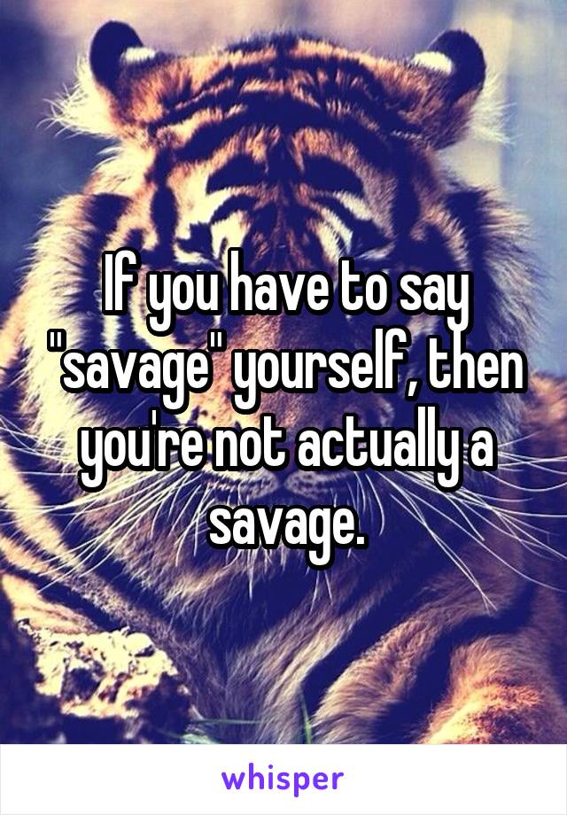 If you have to say "savage" yourself, then you're not actually a savage.