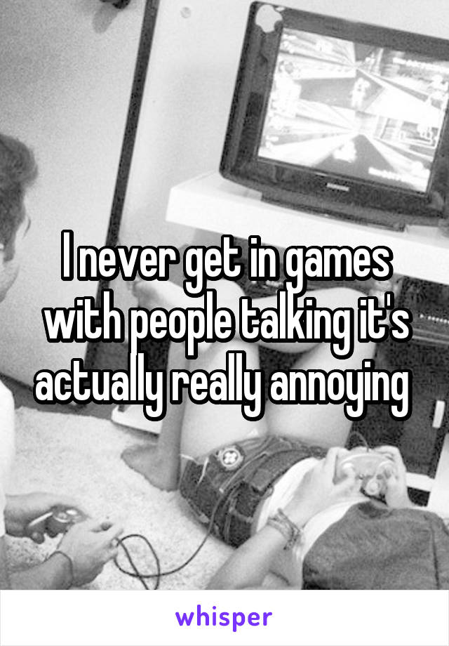 I never get in games with people talking it's actually really annoying 