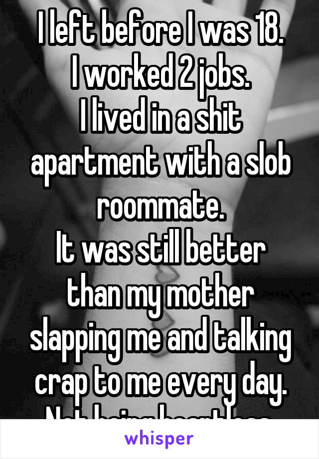 I left before I was 18.
I worked 2 jobs.
I lived in a shit apartment with a slob roommate.
It was still better than my mother slapping me and talking crap to me every day.
Not being heartless.