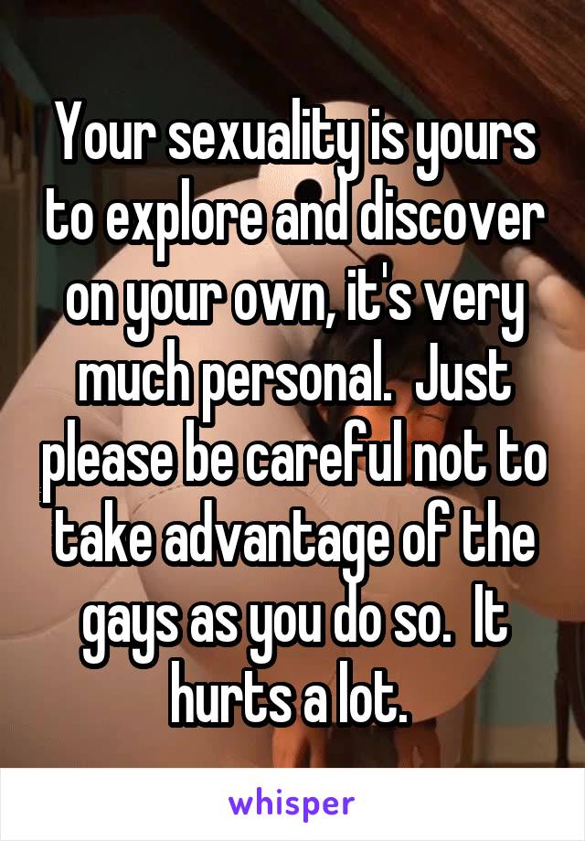 Your sexuality is yours to explore and discover on your own, it's very much personal.  Just please be careful not to take advantage of the gays as you do so.  It hurts a lot. 