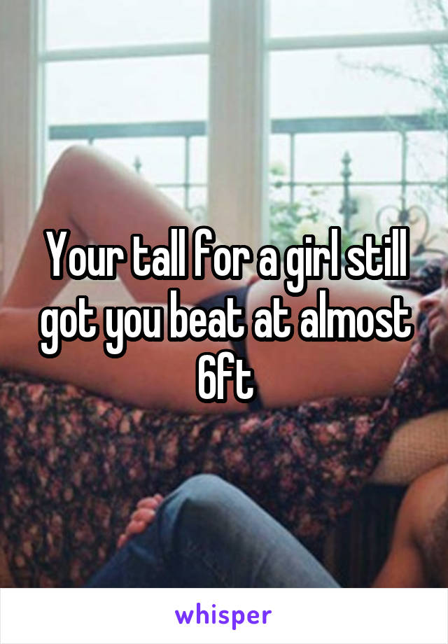 Your tall for a girl still got you beat at almost 6ft