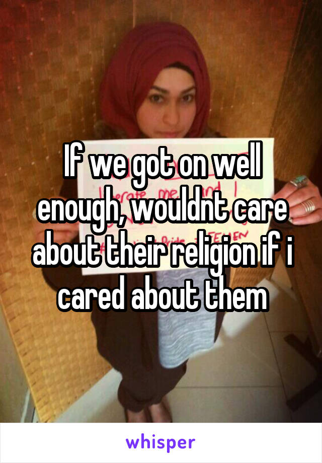 If we got on well enough, wouldnt care about their religion if i cared about them