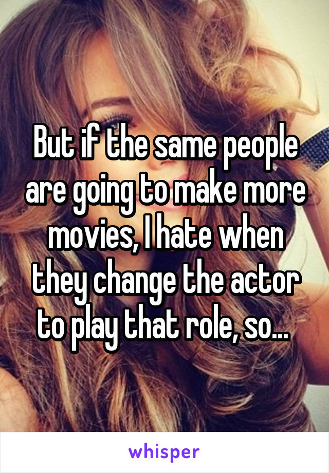 But if the same people are going to make more movies, I hate when they change the actor to play that role, so... 