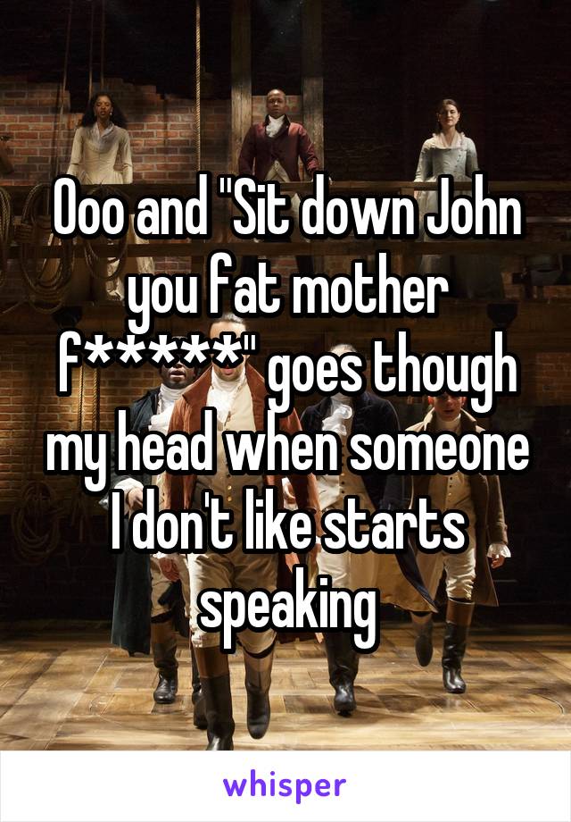 Ooo and "Sit down John you fat mother f*****" goes though my head when someone I don't like starts speaking