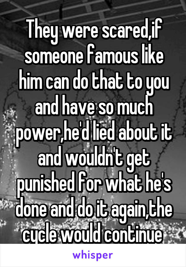 They were scared,if someone famous like him can do that to you and have so much power,he'd lied about it and wouldn't get punished for what he's done and do it again,the cycle would continue 