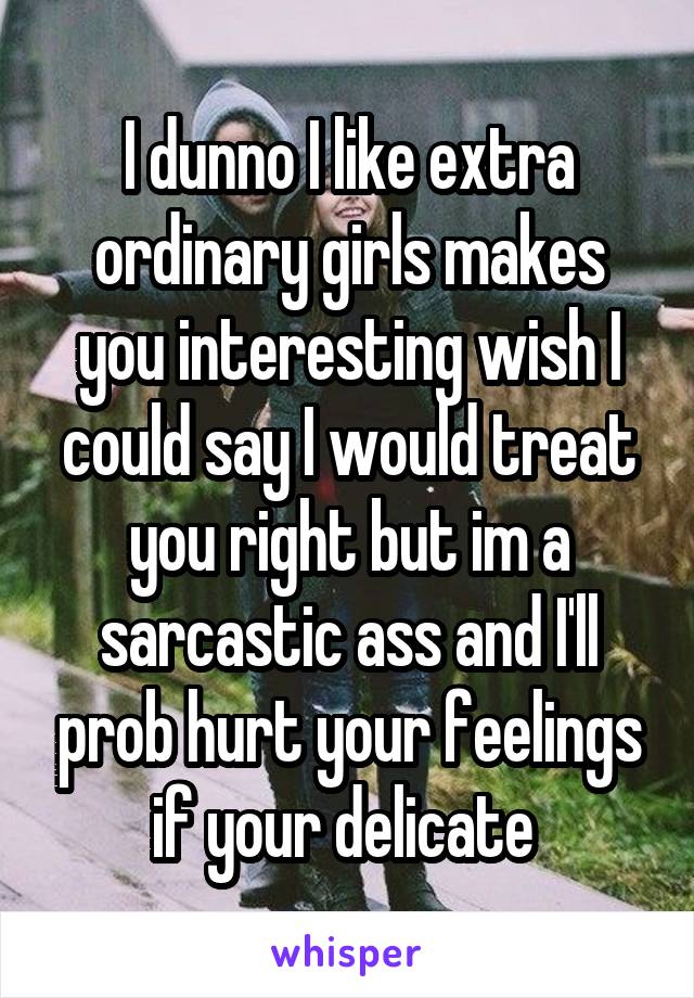 I dunno I like extra ordinary girls makes you interesting wish I could say I would treat you right but im a sarcastic ass and I'll prob hurt your feelings if your delicate 