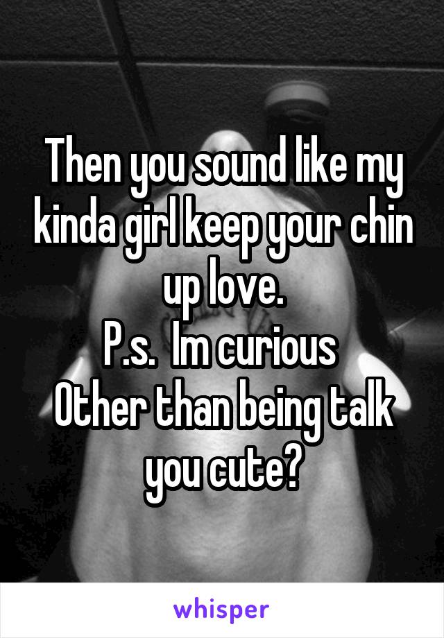 Then you sound like my kinda girl keep your chin up love.
P.s.  Im curious 
Other than being talk you cute?