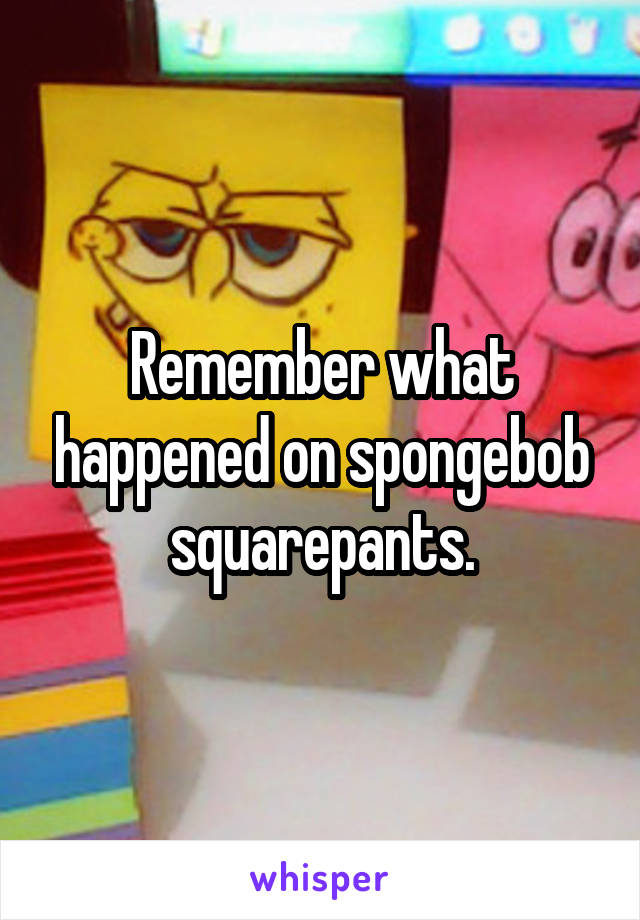 Remember what happened on spongebob squarepants.