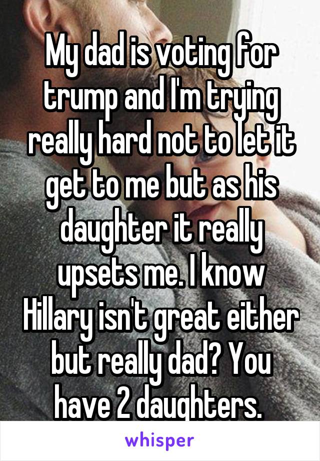 My dad is voting for trump and I'm trying really hard not to let it get to me but as his daughter it really upsets me. I know Hillary isn't great either but really dad? You have 2 daughters. 