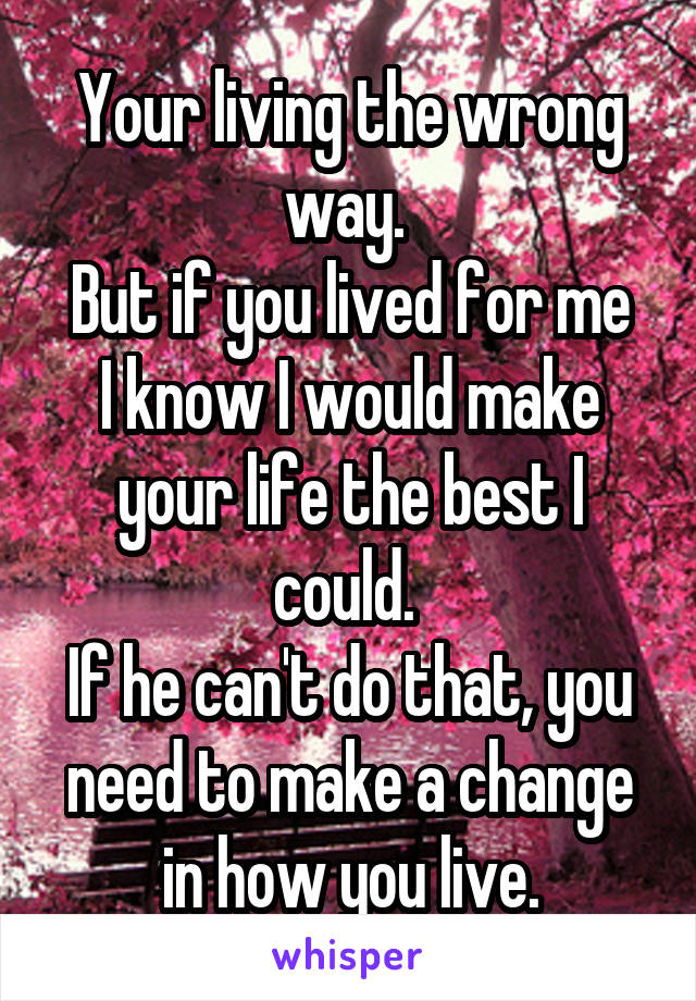 Your living the wrong way. 
But if you lived for me I know I would make your life the best I could. 
If he can't do that, you need to make a change in how you live.