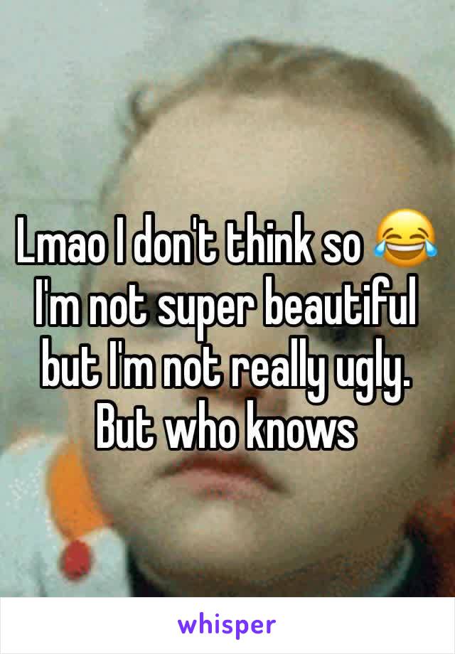 Lmao I don't think so 😂 I'm not super beautiful but I'm not really ugly. But who knows 