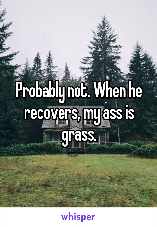 Probably not. When he recovers, my ass is grass.