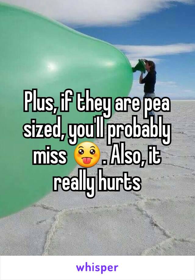 Plus, if they are pea sized, you'll probably miss 😛. Also, it really hurts