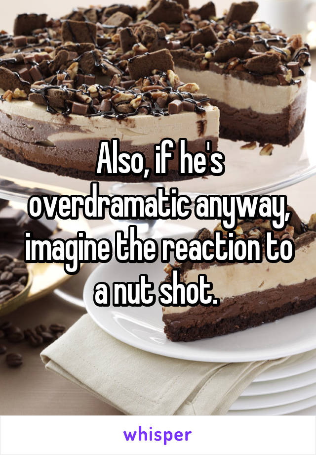 Also, if he's overdramatic anyway, imagine the reaction to a nut shot. 
