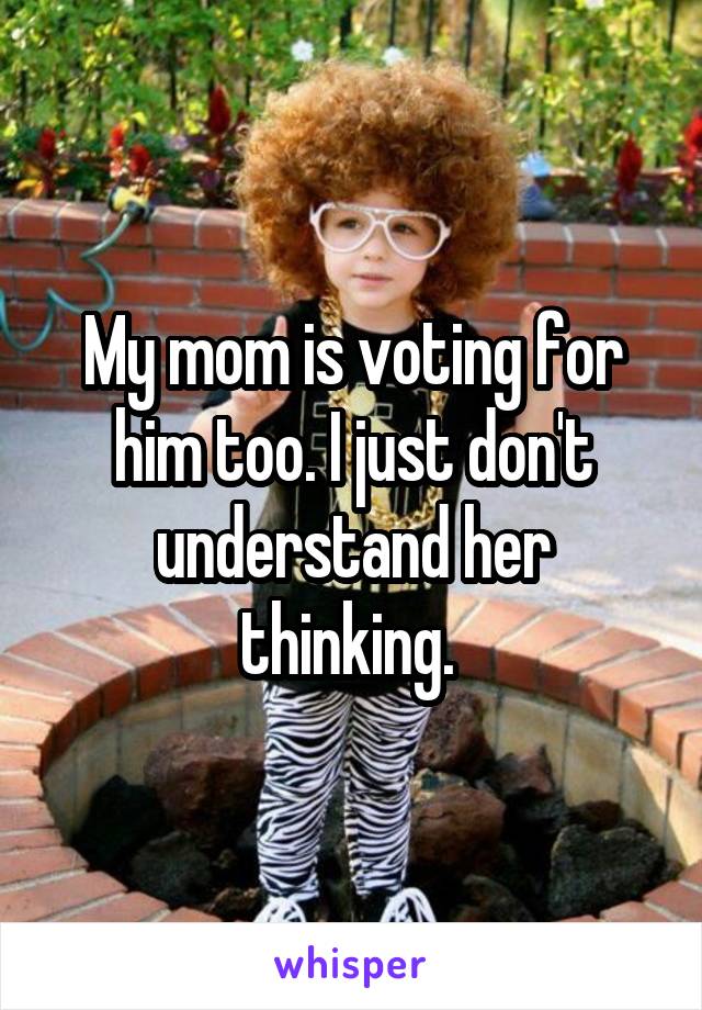 My mom is voting for him too. I just don't understand her thinking. 