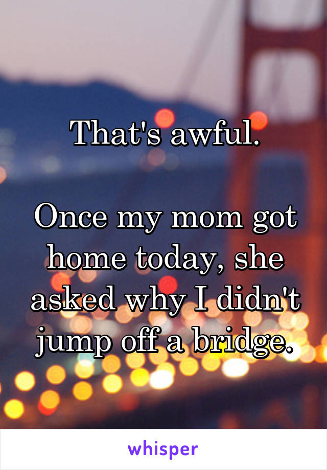That's awful.

Once my mom got home today, she asked why I didn't jump off a bridge.