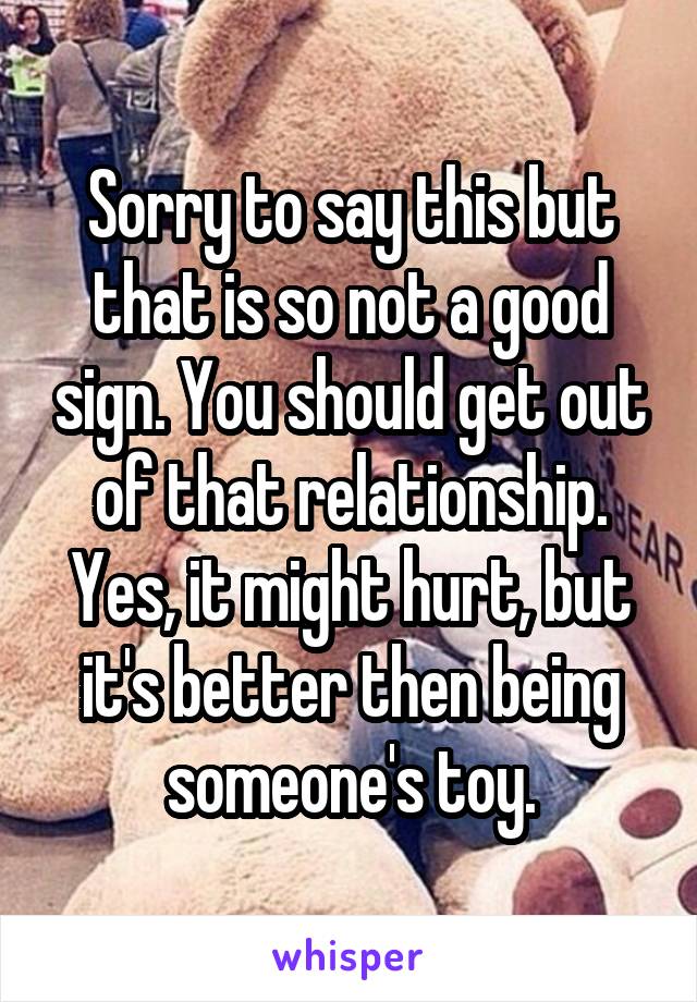 Sorry to say this but that is so not a good sign. You should get out of that relationship. Yes, it might hurt, but it's better then being someone's toy.