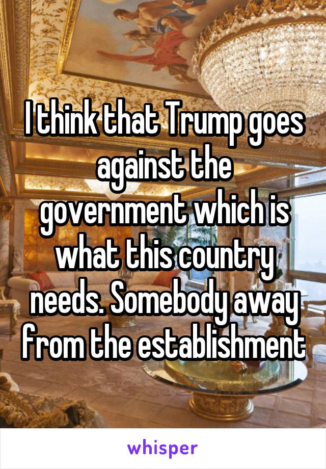 I think that Trump goes against the government which is what this country needs. Somebody away from the establishment