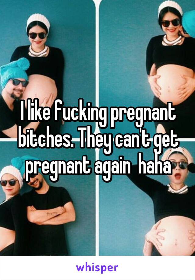 I like fucking pregnant bitches. They can't get pregnant again  haha