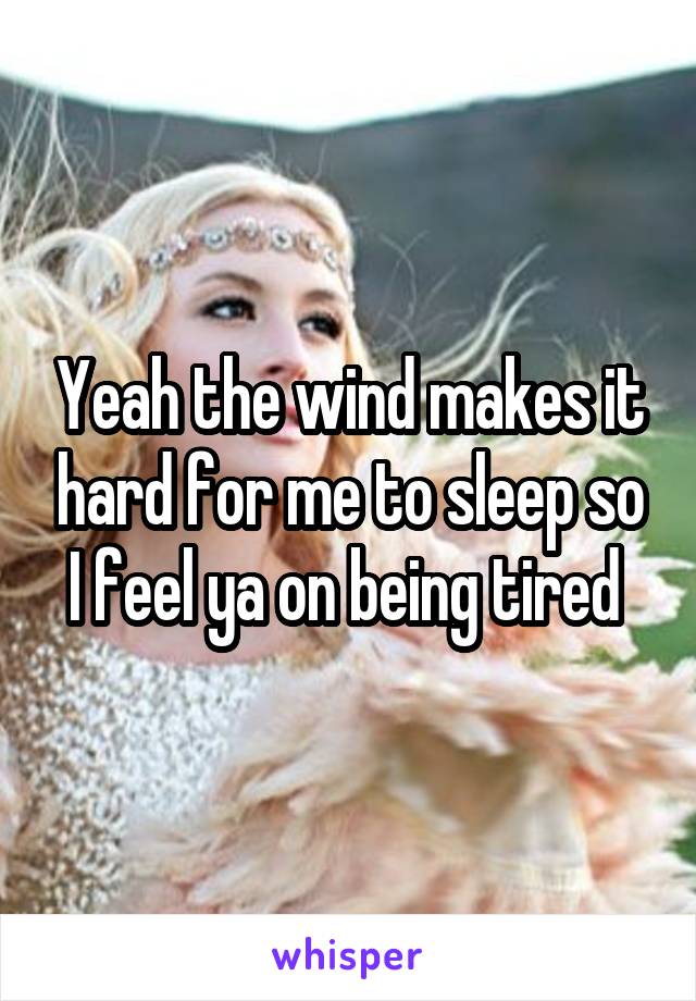 Yeah the wind makes it hard for me to sleep so I feel ya on being tired 