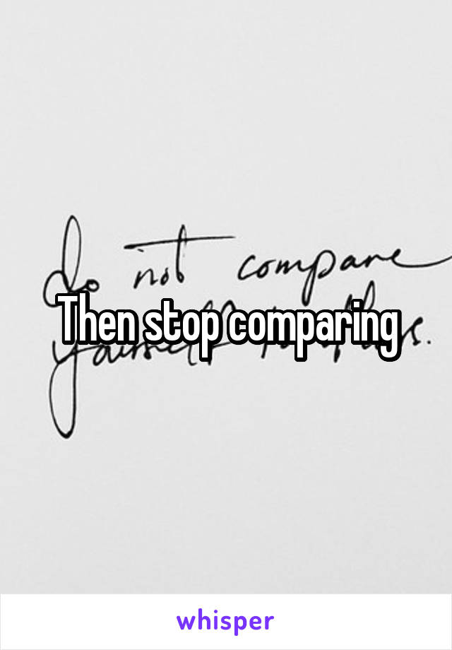 Then stop comparing