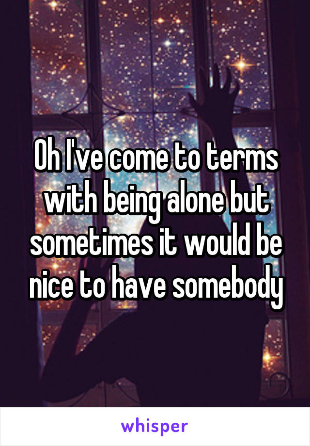 Oh I've come to terms with being alone but sometimes it would be nice to have somebody