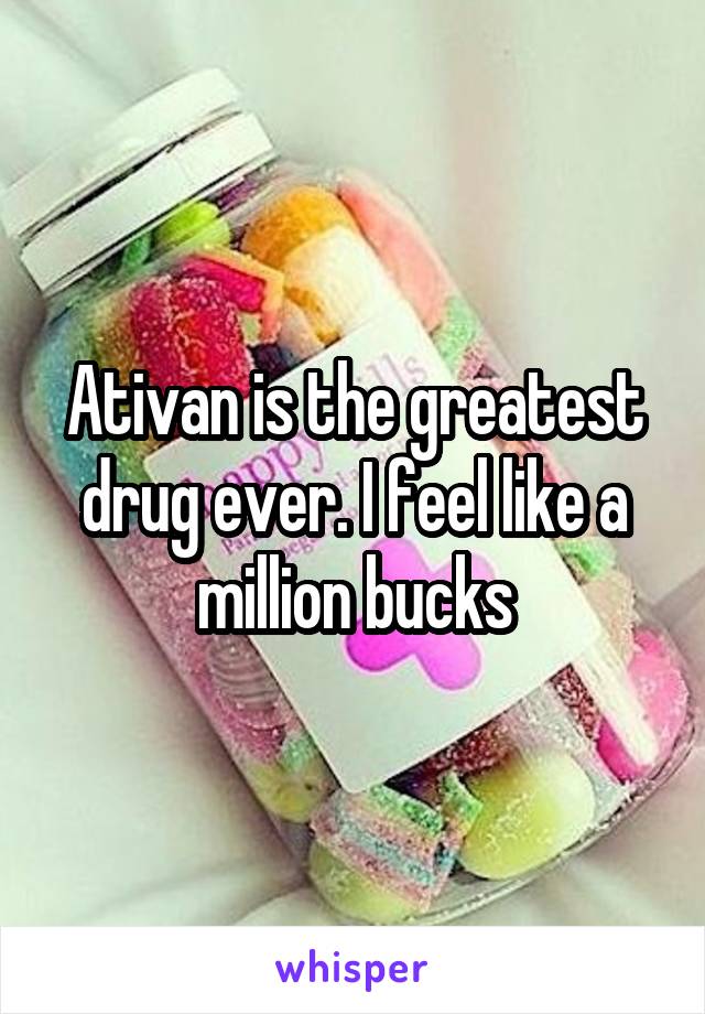 Ativan is the greatest drug ever. I feel like a million bucks