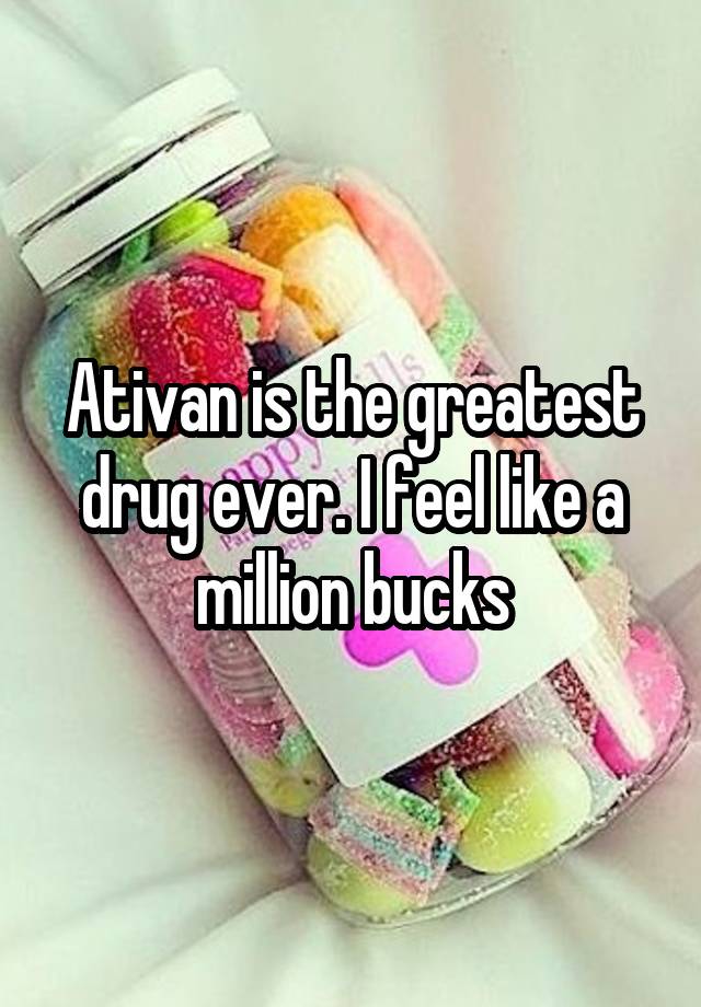 Ativan is the greatest drug ever. I feel like a million bucks