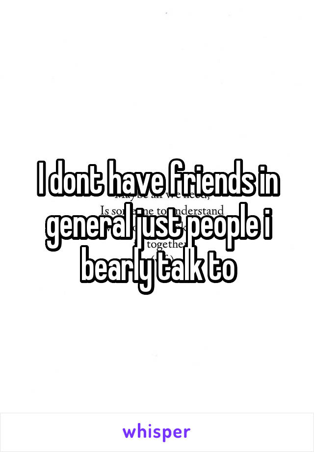 I dont have friends in general just people i bearly talk to