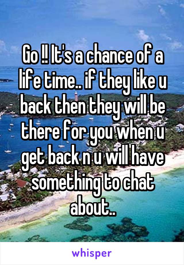 Go !! It's a chance of a life time.. if they like u back then they will be there for you when u get back n u will have something to chat about..