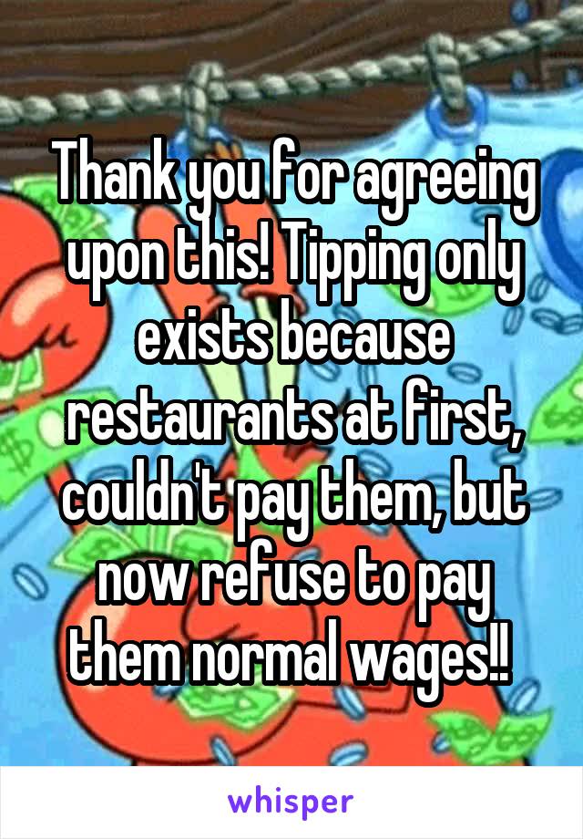 Thank you for agreeing upon this! Tipping only exists because restaurants at first, couldn't pay them, but now refuse to pay them normal wages!! 
