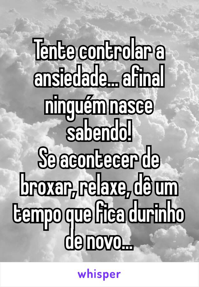 Tente controlar a ansiedade... afinal ninguém nasce sabendo!
Se acontecer de broxar, relaxe, dê um tempo que fica durinho de novo...