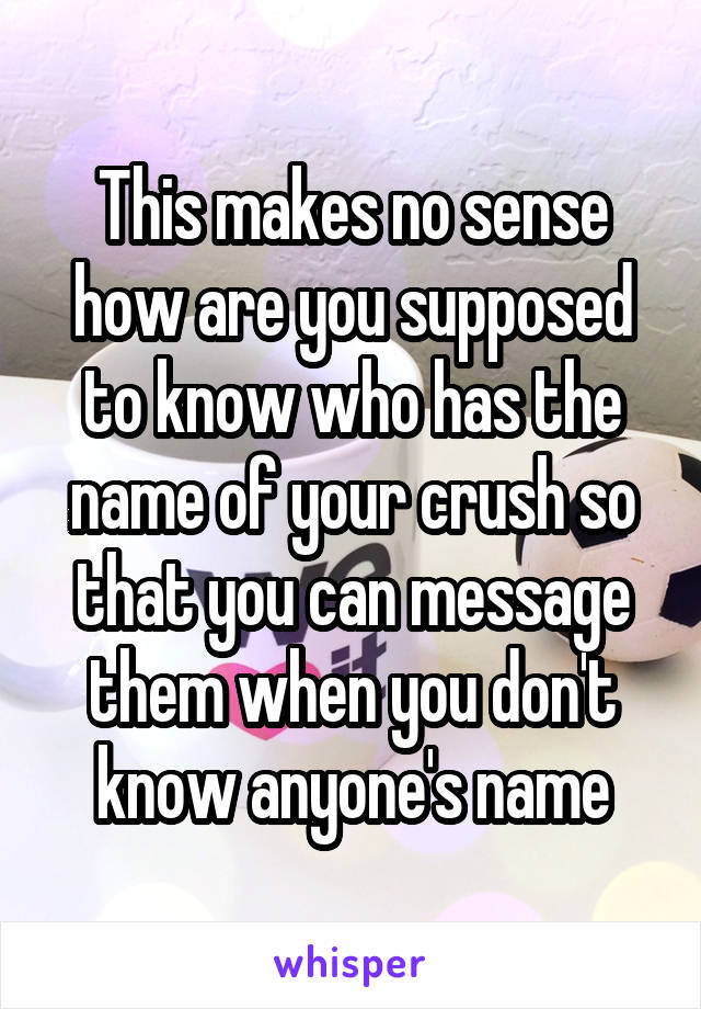 This makes no sense how are you supposed to know who has the name of your crush so that you can message them when you don't know anyone's name