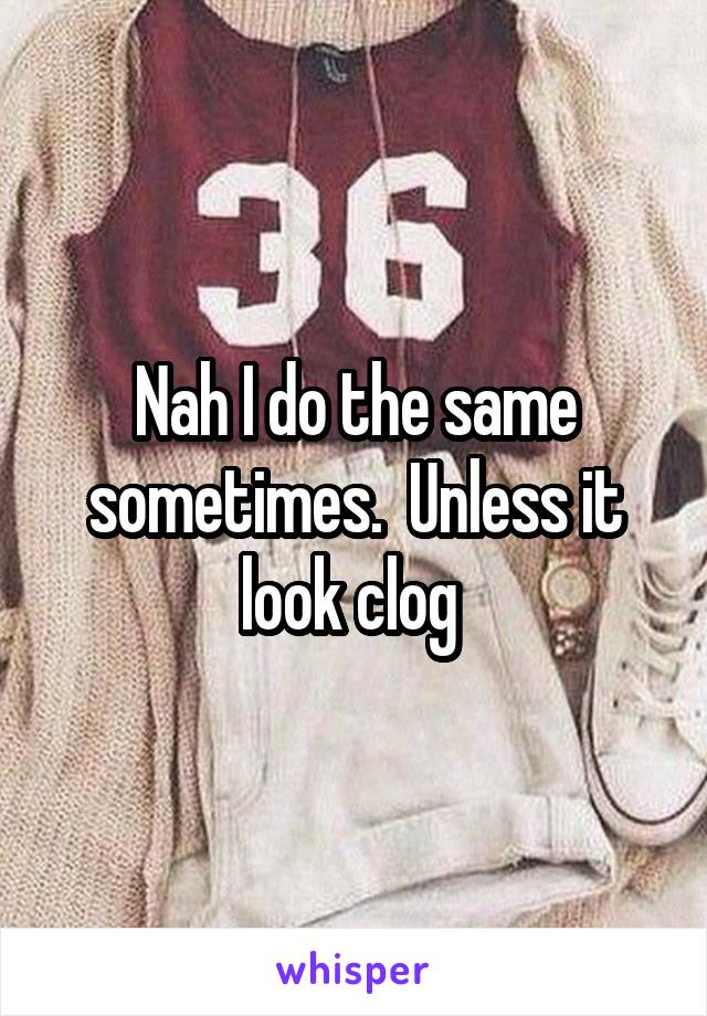 Nah I do the same sometimes.  Unless it look clog 