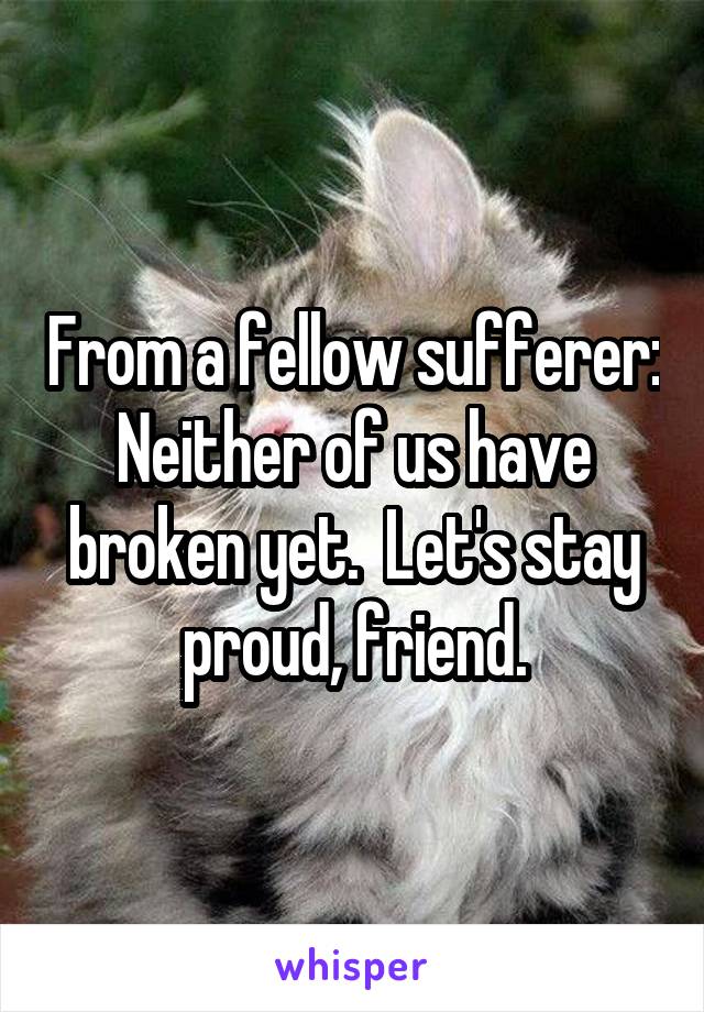 From a fellow sufferer: Neither of us have broken yet.  Let's stay proud, friend.