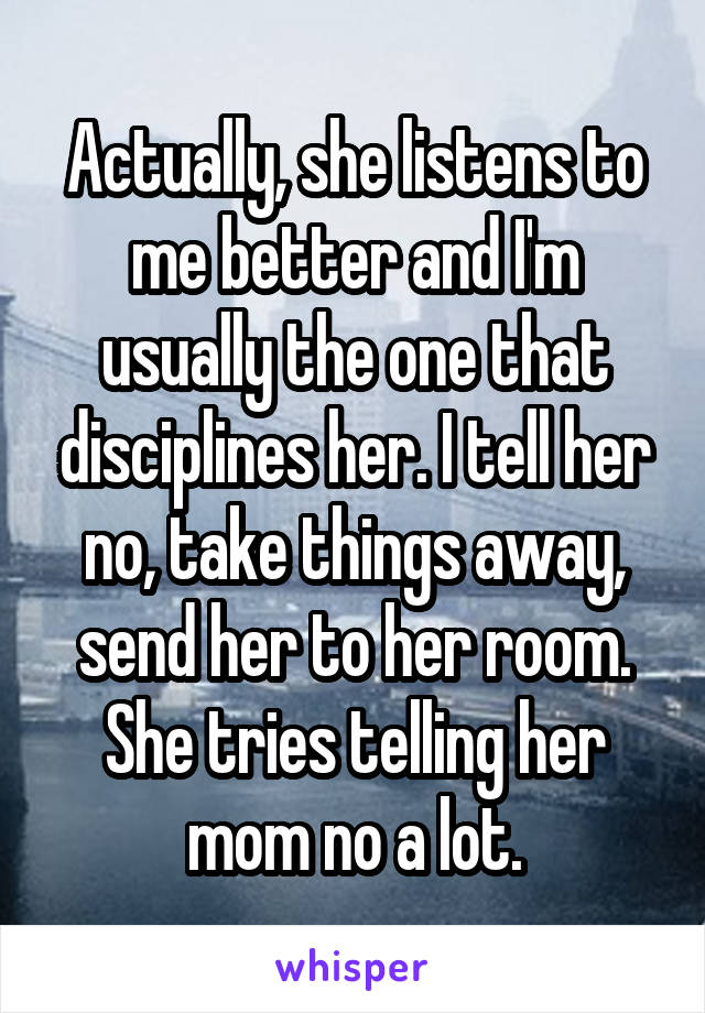 Actually, she listens to me better and I'm usually the one that disciplines her. I tell her no, take things away, send her to her room. She tries telling her mom no a lot.
