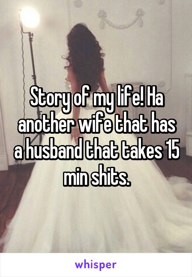 Story of my life! Ha another wife that has a husband that takes 15 min shits.